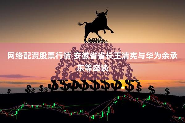 网络配资股票行情 安徽省省长王清宪与华为余承东等座谈