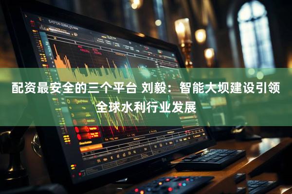 配资最安全的三个平台 刘毅：智能大坝建设引领全球水利行业发展