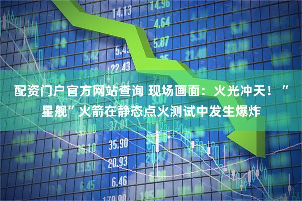 配资门户官方网站查询 现场画面：火光冲天！“星舰”火箭在静态点火测试中发生爆炸