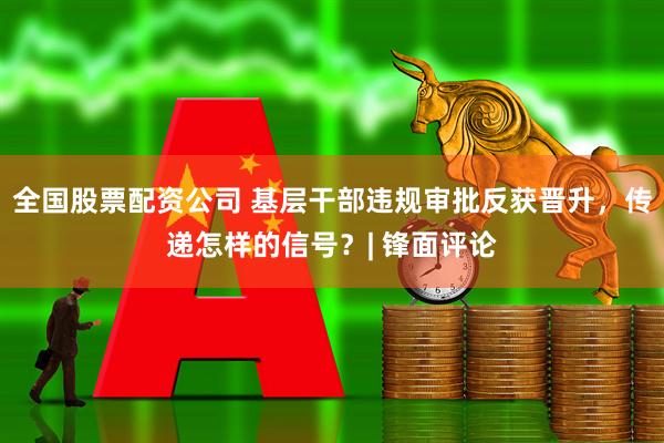 全国股票配资公司 基层干部违规审批反获晋升，传递怎样的信号？| 锋面评论