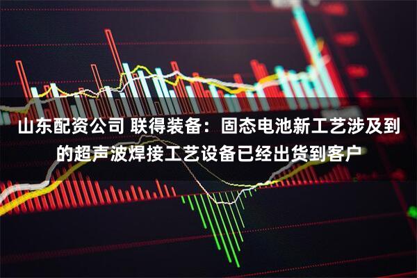 山东配资公司 联得装备：固态电池新工艺涉及到的超声波焊接工艺设备已经出货到客户