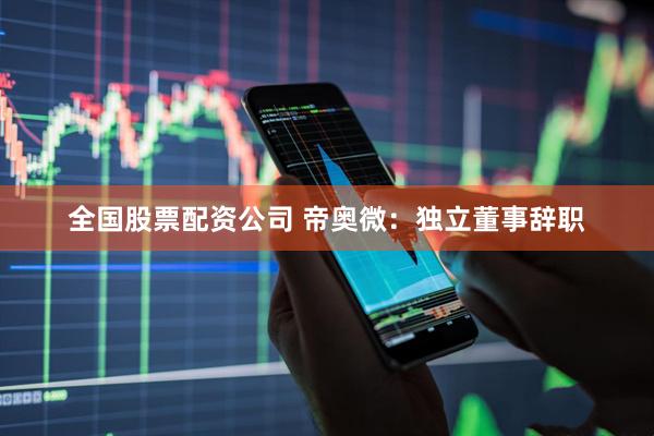 全国股票配资公司 帝奥微：独立董事辞职