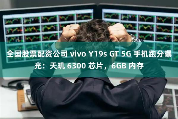 全国股票配资公司 vivo Y19s GT 5G 手机跑分曝光：天玑 6300 芯片，6GB 内存