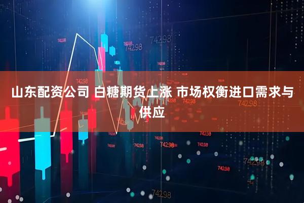山东配资公司 白糖期货上涨 市场权衡进口需求与供应