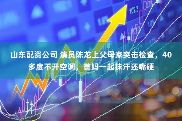 山东配资公司 演员陈龙上父母家突击检查，40多度不开空调，爸妈一起抹汗还嘴硬