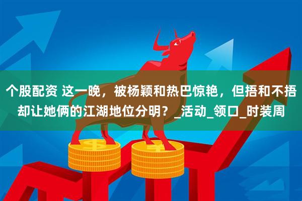 个股配资 这一晚，被杨颖和热巴惊艳，但捂和不捂却让她俩的江湖地位分明？_活动_领口_时装周