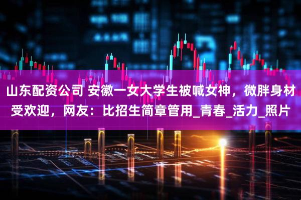 山东配资公司 安徽一女大学生被喊女神，微胖身材受欢迎，网友：比招生简章管用_青春_活力_照片