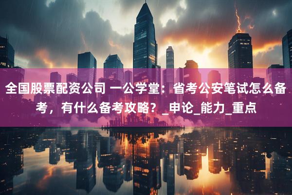 全国股票配资公司 一公学堂：省考公安笔试怎么备考，有什么备考攻略？_申论_能力_重点