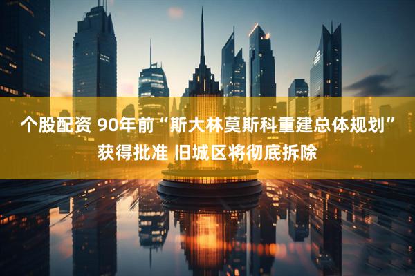 个股配资 90年前“斯大林莫斯科重建总体规划”获得批准 旧城区将彻底拆除