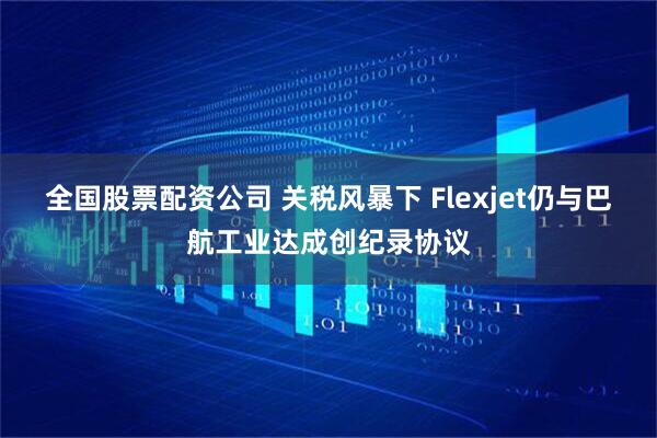 全国股票配资公司 关税风暴下 Flexjet仍与巴航工业达成创纪录协议
