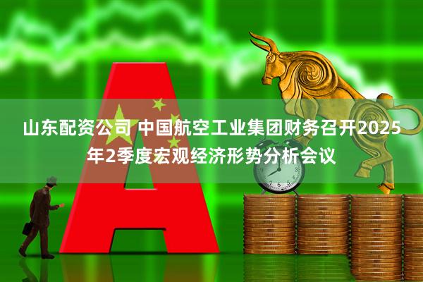山东配资公司 中国航空工业集团财务召开2025年2季度宏观经济形势分析会议