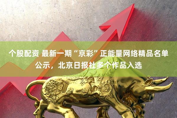 个股配资 最新一期“京彩”正能量网络精品名单公示，北京日报社多个作品入选