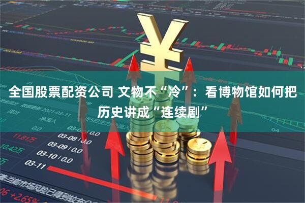 全国股票配资公司 文物不“冷”：看博物馆如何把历史讲成“连续剧”