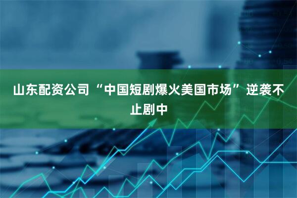 山东配资公司 “中国短剧爆火美国市场” 逆袭不止剧中
