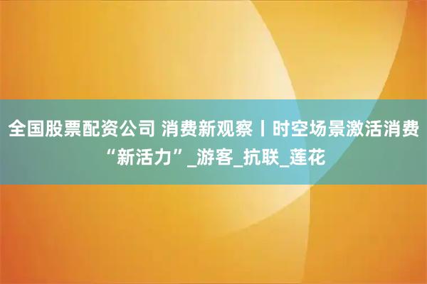 全国股票配资公司 消费新观察丨时空场景激活消费“新活力”_游客_抗联_莲花