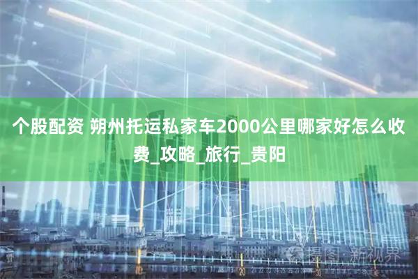 个股配资 朔州托运私家车2000公里哪家好怎么收费_攻略_旅行_贵阳
