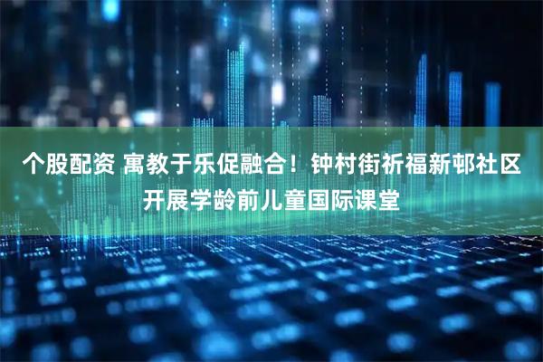 个股配资 寓教于乐促融合！钟村街祈福新邨社区开展学龄前儿童国际课堂