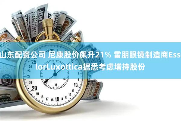 山东配资公司 尼康股价飙升21% 雷朋眼镜制造商EssilorLuxottica据悉考虑增持股份
