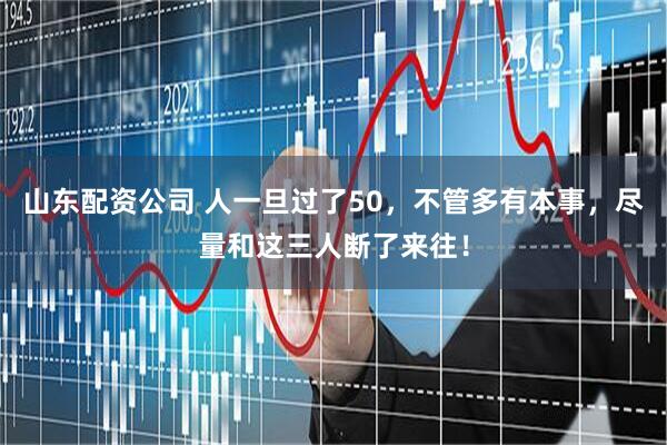 山东配资公司 人一旦过了50，不管多有本事，尽量和这三人断了来往！