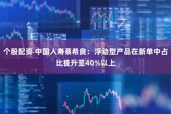 个股配资 中国人寿蔡希良：浮动型产品在新单中占比提升至40%以上