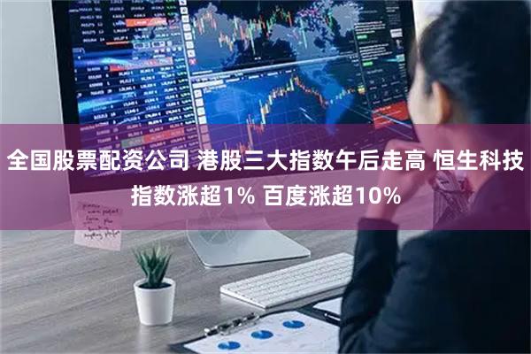 全国股票配资公司 港股三大指数午后走高 恒生科技指数涨超1% 百度涨超10%