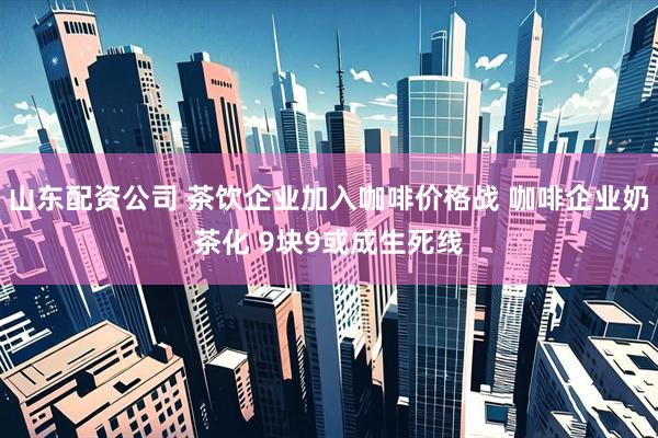 山东配资公司 茶饮企业加入咖啡价格战 咖啡企业奶茶化 9块9或成生死线