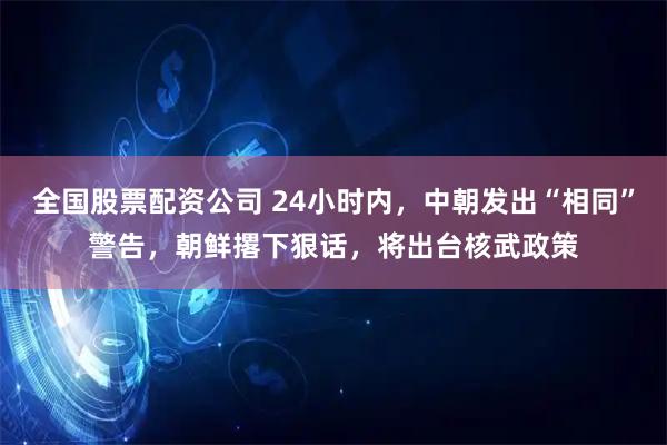 全国股票配资公司 24小时内，中朝发出“相同”警告，朝鲜撂下狠话，将出台核武政策