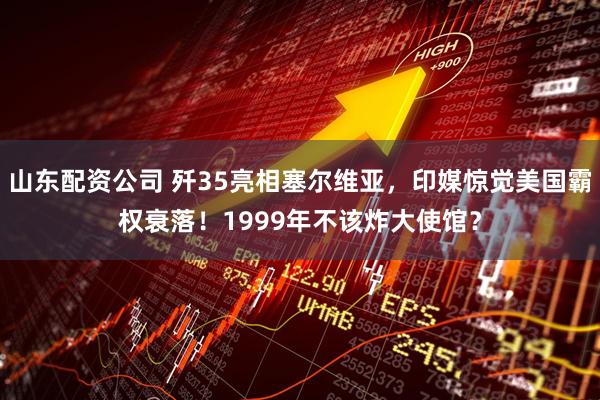 山东配资公司 歼35亮相塞尔维亚，印媒惊觉美国霸权衰落！1999年不该炸大使馆？
