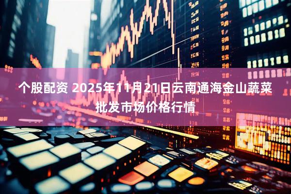 个股配资 2025年11月21日云南通海金山蔬菜批发市场价格行情