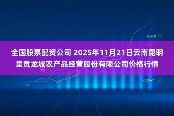 全国股票配资公司 2025年11月21日云南昆明呈贡龙城农产品经营股份有限公司价格行情