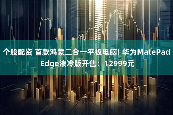 个股配资 首款鸿蒙二合一平板电脑! 华为MatePad Edge液冷版开售:12999元