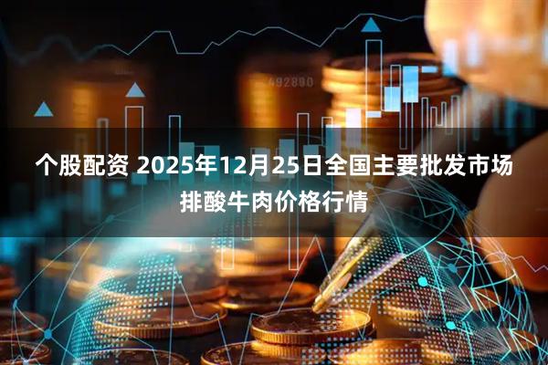 个股配资 2025年12月25日全国主要批发市场排酸牛肉价格行情