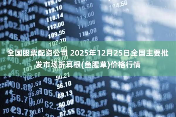 全国股票配资公司 2025年12月25日全国主要批发市场折耳根(鱼腥草)价格行情