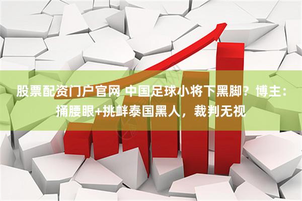 股票配资门户官网 中国足球小将下黑脚？博主：捅腰眼+挑衅泰国黑人，裁判无视