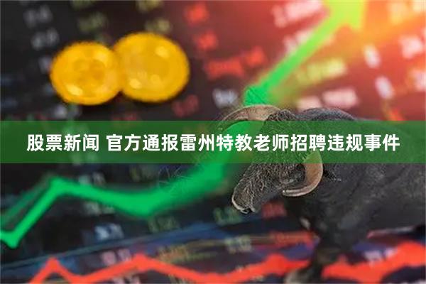 股票新闻 官方通报雷州特教老师招聘违规事件