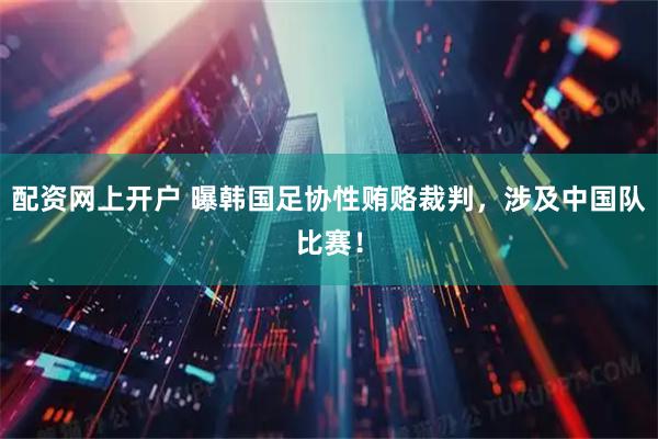 配资网上开户 曝韩国足协性贿赂裁判，涉及中国队比赛！