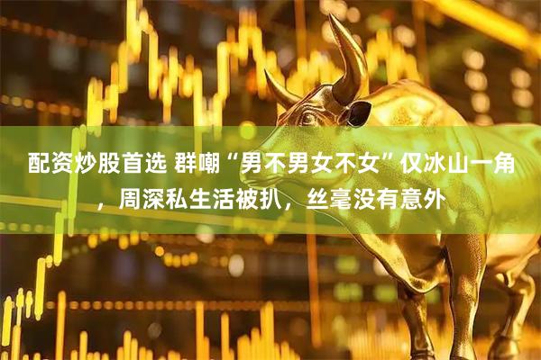 配资炒股首选 群嘲“男不男女不女”仅冰山一角，周深私生活被扒，丝毫没有意外