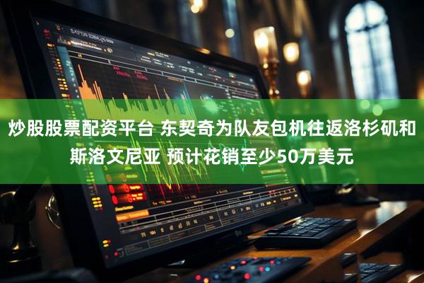 炒股股票配资平台 东契奇为队友包机往返洛杉矶和斯洛文尼亚 预计花销至少50万美元