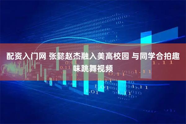 配资入门网 张懿赵杰融入美高校园 与同学合拍趣味跳舞视频