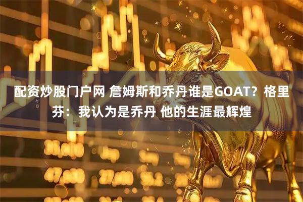 配资炒股门户网 詹姆斯和乔丹谁是GOAT？格里芬：我认为是乔丹 他的生涯最辉煌