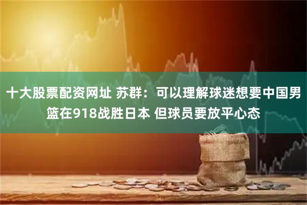 十大股票配资网址 苏群：可以理解球迷想要中国男篮在918战胜日本 但球员要放平心态