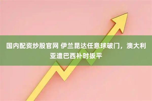 国内配资炒股官网 伊兰昆达任意球破门，澳大利亚遭巴西补时扳平
