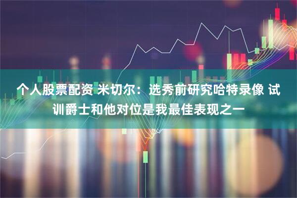 个人股票配资 米切尔：选秀前研究哈特录像 试训爵士和他对位是我最佳表现之一