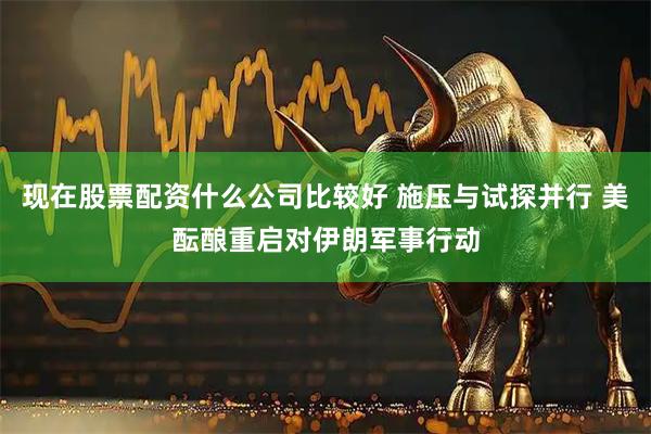 现在股票配资什么公司比较好 施压与试探并行 美酝酿重启对伊朗军事行动