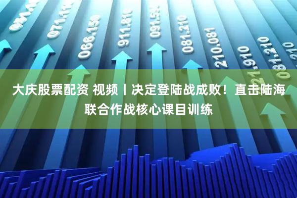 大庆股票配资 视频丨决定登陆战成败！直击陆海联合作战核心课目训练