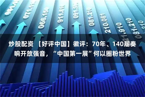 炒股配资 【好评中国】徽评：70年、140届奏响开放强音，“中国第一展”何以圈粉世界