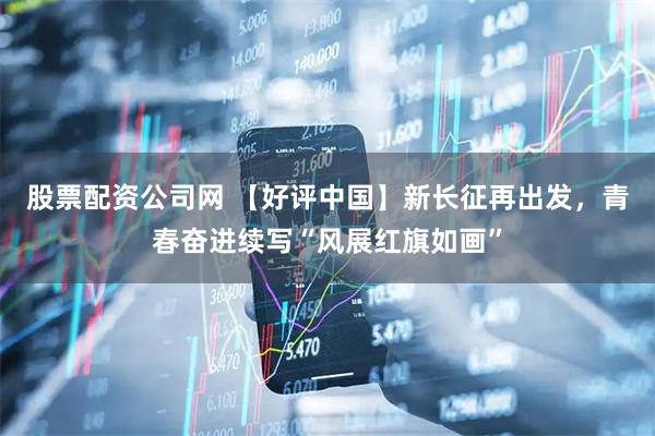 股票配资公司网 【好评中国】新长征再出发，青春奋进续写“风展红旗如画”