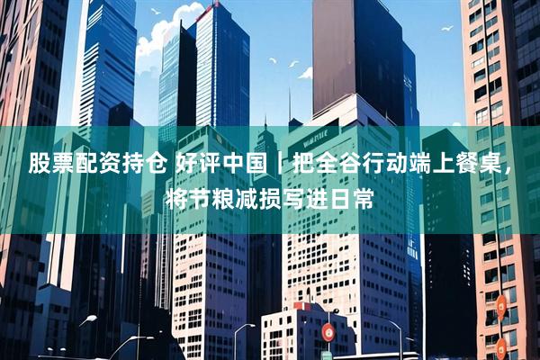 股票配资持仓 好评中国｜把全谷行动端上餐桌，将节粮减损写进日常