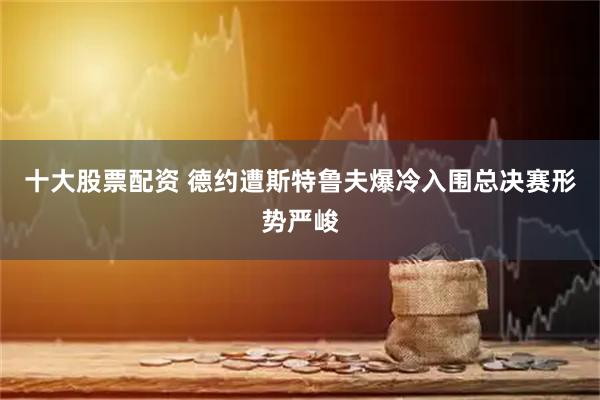 十大股票配资 德约遭斯特鲁夫爆冷入围总决赛形势严峻